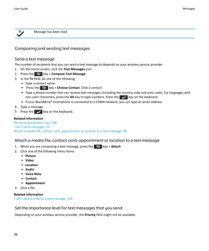 Page 100Message has been read
Composing and sending text messages
Send a text message
The number of recipients that you can send a text message to depends on your wireless service provider.
1. On the Home screen, click the  Text Messages icon.
2.  Press the 
 key >  Compose Text Message .
3. In the  To field, do one of the following:
• Type a contact name.
•  Press the 
 key >  Choose Contact . Click a contact.
• Type a phone number that can receive text messages (including the country code and area code). For...