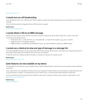 Page 101Email message filters, 61
I cannot turn on cell broadcasting If your BlackBerry® device uses a SIM card, your SIM card might not support the display languages that you have selected for cell broadcast
messages.
Clear the check box beside all languages that your SIM card does not support.
Related topics
Delete a display language, 196
I cannot attach a file to an MMS message Depending on your wireless service provider, if you attach a video, you might not be able to attach another file or create a slide...