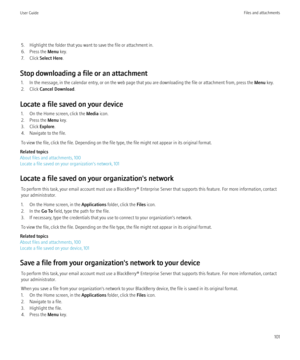 Page 1035. Highlight the folder that you want to save the file or attachment in.
6. Press the  Menu key.
7. Click  Select Here .
Stop downloading a file or an attachment 1. In the message, in the calendar entry, or on the web page that you are downloading the file or attachment from, press the  Menu key.
2. Click  Cancel Download .
Locate a file saved on your device 1. On the Home screen, click the  Media icon.
2. Press the  Menu key.
3. Click  Explore.
4. Navigate to the file.
To view the file, click the file....