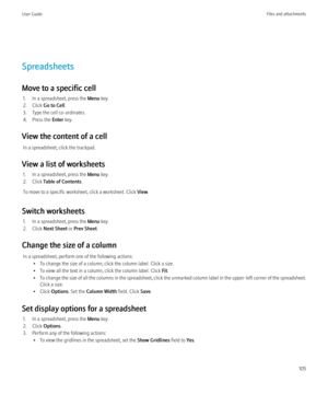 Page 107Spreadsheets
Move to a specific cell 1. In a spreadsheet, press the  Menu key.
2. Click  Go to Cell .
3. Type the cell co-ordinates.
4. Press the  Enter key.
View the content of a cell In a spreadsheet, click the trackpad.
View a list of worksheets 1. In a spreadsheet, press the  Menu key.
2. Click  Table of Contents .
To move to a specific worksheet, click a worksheet. Click  View.
Switch worksheets 1. In a spreadsheet, press the  Menu key.
2. Click  Next Sheet  or Prev Sheet .
Change the size of a...