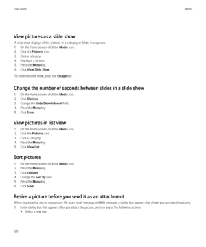 Page 122View pictures as a slide showA slide show displays all the pictures in a category or folder in sequence.
1. On the Home screen, click the  Media icon.
2. Click the  Pictures icon.
3. Click a category.
4. Highlight a picture.
5. Press the  Menu key.
6. Click  View Slide Show .
To close the slide show, press the  Escape key.
Change the number of seconds between slides in a slide show 1. On the Home screen, click the  Media icon.
2. Click  Options.
3. Change the  Slide Show Interval  field.
4. Press the...