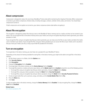 Page 127About compressionCompression is designed to reduce the size of your BlackBerry® device data while maintaining the integrity of that data. When compression
is turned on, your device compresses all device data, including messages, contacts, calendar entries, tasks, and memos. You should keep
compression turned on.
If both compression and encryption are turned on, your device compresses device data before encrypting it.
About file encryption File encryption is designed to protect files that you store in the...