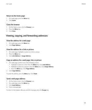Page 137Return to the home page
1. On a web page, press the  Menu key.
2. Click  Home.
Close the browser
1. On the Home screen, click the  Browser icon.
2. Press the  Menu key.
3. Click  Close.
Viewing, copying, and forwarding addresses View the address for a web page
1. On a web page, press the  Menu key.
2. Click  Page Address .
View the address for a link or picture
1. On a web page, highlight or pause on a link or picture.
2. Press the  Menu key.
3. Click  Link Address  or Image Address .
Copy an address for...