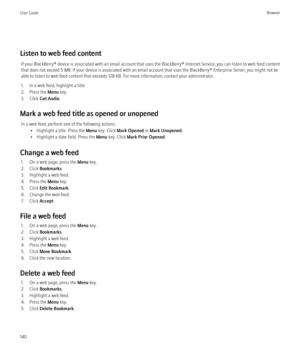 Page 142Listen to web feed contentIf your BlackBerry® device is associated with an email account that uses the BlackBerry® Internet Service, you can listen to web feed content
that does not exceed 5 MB. If your device is associated with an email account that uses the BlackBerry® Enterprise Server, you might not be
able to listen to web feed content that exceeds 128 KB. For more information, contact your administrator.
1. In a web feed, highlight a title.
2. Press the  Menu key.
3. Click  Get Audio .
Mark a web...