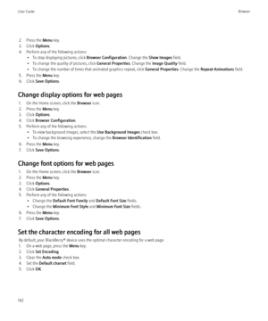 Page 1442. Press the Menu key.
3. Click  Options.
4. Perform any of the following actions: • To stop displaying pictures, click  Browser Configuration. Change the Show Images  field.
• To change the quality of pictures, click  General Properties. Change the Image Quality  field.
• To change the number of times that animated graphics repeat, click  General Properties. Change the Repeat Animations  field.
5. Press the  Menu key.
6. Click  Save Options .
Change display options for web pages 1. On the Home screen,...