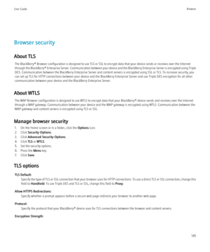 Page 147Browser security
About TLS The BlackBerry® Browser configuration is designed to use TLS or SSL to encrypt data that your device sends or receives over the Internet
through the BlackBerry® Enterprise Server. Communication between your device and the BlackBerry Enterprise Server is encrypted using Triple
DES. Communication between the BlackBerry Enterprise Server and content servers is encrypted using SSL or TLS. To increase security, you
can set up TLS for HTTP connections between your device and the...