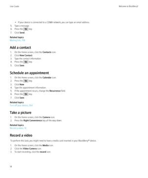 Page 16• If your device is connected to a CDMA network, you can type an email address.
5. Type a message.
6. Press the 
 key.
7. Click  Send.
Related topics
Mailing lists, 158
Add a contact 1. On the Home screen, click the  Contacts icon.
2. Click  New Contact .
3. Type the contact information.
4. Press the 
 key.
5. Click  Save.
Schedule an appointment 1. On the Home screen, click the  Calendar icon.
2. Press the 
 key.
3. Click  New.
4. Type the appointment information.
5. If the appointment recurs, change...