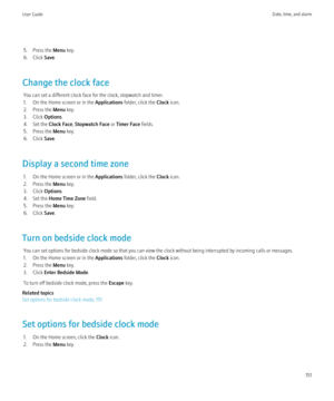 Page 1535. Press the Menu key.
6. Click  Save.
Change the clock face You can set a different clock face for the clock, stopwatch and timer.
1. On the Home screen or in the  Applications folder, click the  Clock icon.
2. Press the  Menu key.
3. Click  Options.
4. Set the  Clock Face, Stopwatch Face  or Timer Face  fields.
5. Press the  Menu key.
6. Click  Save.
Display a second time zone 1. On the Home screen or in the  Applications folder, click the  Clock icon.
2. Press the  Menu key.
3. Click  Options.
4. Set...