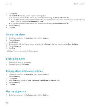 Page 1543. Click Options.
4. In the  Bedside Mode  section, perform any of the following actions:
• To receive LED notification when bedside clock mode is turned on, change the  Disable LED field to No.
• To turn off the connection to the wireless network, so that your device does not receive phone calls or messages when bedside clock mode is turned on, change the  Disable Radio field to Yes.
• To turn off screen dimming when bedside clock mode is turned on, change the  Dim Screen field to No.
5. Press the  Menu...