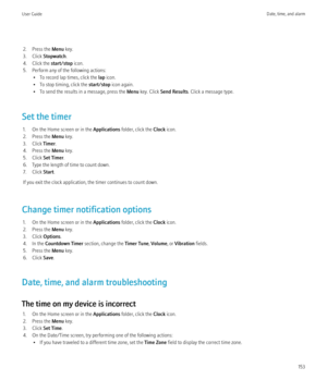 Page 1552. Press the Menu key.
3. Click  Stopwatch .
4. Click the  start/stop icon.
5. Perform any of the following actions: • To record lap times, click the  lap icon.
• To stop timing, click the  start/stop icon again.
• To send the results in a message, press the  Menu key. Click  Send Results . Click a message type.
Set the timer 1. On the Home screen or in the  Applications folder, click the  Clock icon.
2. Press the  Menu key.
3. Click  Timer.
4. Press the  Menu key.
5. Click  Set Timer .
6. Type the...