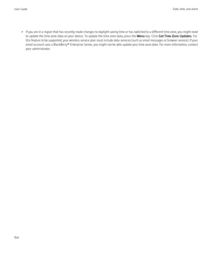 Page 156•If you are in a region that has recently made changes to daylight saving time or has switched to a different time zone, you might need
to update the time zone data on your device. To update the time zone data, press the  Menu key. Click  Get Time Zone Updates . For
this feature to be supported, your wireless service plan must include data services (such as email messages or browser service). If your
email account uses a BlackBerry® Enterprise Server, you might not be able update your time zone data. For...