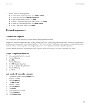 Page 1593. Perform one of the following actions:• To add a contact to your contact list, click  Add to Contacts.
• To add all the contacts, click  Add All to Contacts.
• To view information for a contact, click  View.
• To delete a contact from the contact lookup results, click  Delete.
• To delete the contact lookup results, click  Delete Lookup.
• To start a new contact lookup, click  Lookup.
Customizing contacts
About custom ring tones
You can assign a custom ring tone to a contact without changing other...
