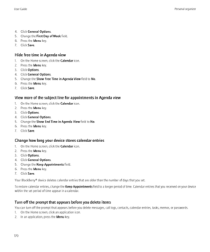 Page 1724. Click General Options .
5. Change the  First Day of Week  field.
6. Press the  Menu key.
7. Click  Save.
Hide free time in Agenda view
1. On the Home screen, click the  Calendar icon.
2. Press the  Menu key.
3. Click  Options.
4. Click  General Options .
5. Change the  Show Free Time in Agenda View  field to No.
6. Press the  Menu key.
7. Click  Save.
View more of the subject line for appointments in Agenda view
1. On the Home screen, click the  Calendar icon.
2. Press the  Menu key.
3. Click...