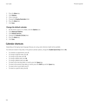 Page 1742. Press the Menu key.
3. Click  Options.
4. Click a calendar.
5. Change the  Display Reminders  field.
6. Press the  Menu key.
7. Click  Save.
Change the default calendar
1. On the Home screen or in a folder, click the  Options icon.
2. Click  Advanced Options .
3. Click  Default Services .
4. Change the  Calendar (CICAL)  field.
5. Press the  Menu key.
6. Click  Save.
Calendar shortcuts Depending on the typing input language that you are using, some shortcuts might not be available.
For shortcuts to...