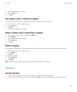Page 1813. Select the check box beside a category.
4. Press the  Menu key.
5. Click  Save.
Sort contacts, tasks, or memos by category You can sort items by category in the contacts application, tasks application, or memos application.
1. On the Home screen, click an application icon.
2. Press the  Menu key.
3. Click  Filter.
4. Select the check box next to a category.
Delete a contact, task, or memo from a category 1. When changing a contact, task, or memo, press the  Menu key.
2. Click  Categories .
3. Clear...