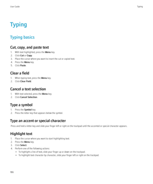 Page 188Typing
Typing basics
Cut, copy, and paste text 1. With text highlighted, press the  Menu key.
2. Click  Cut or Copy .
3. Place the cursor where you want to insert the cut or copied text.
4. Press the  Menu key.
5. Click  Paste.
Clear a field 1. When typing text, press the  Menu key.
2. Click  Clear Field .
Cancel a text selection 1. With text selected, press the  Menu key.
2. Click  Cancel Selection .
Type a symbol 1. Press the  Symbol key.
2. Press the letter key that appears below the symbol.
Type an...