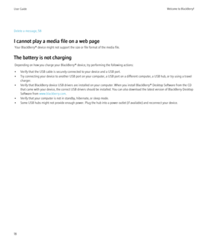 Page 20Delete a message, 58
I cannot play a media file on a web page Your BlackBerry® device might not support the size or file format of the media file.
The battery is not charging Depending on how you charge your BlackBerry® device, try performing the following actions:
• Verify that the USB cable is securely connected to your device and a USB port.
• Try connecting your device to another USB port on your computer, a USB port on a different computer, a USB hub, or try using a travel charger.
• Verify that...