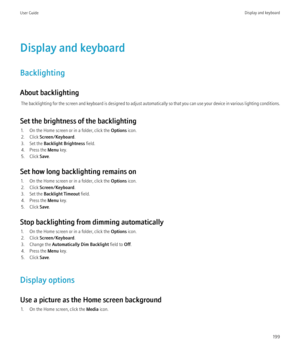 Page 201Display and keyboard
Backlighting
About backlighting The backlighting for the screen and keyboard is designed to adjust automatically so that you can use your device in various lighting conditions.
Set the brightness of the backlighting 1. On the Home screen or in a folder, click the  Options icon.
2. Click  Screen/Keyboard .
3. Set the  Backlight Brightness  field.
4. Press the  Menu key.
5. Click  Save.
Set how long backlighting remains on 1. On the Home screen or in a folder, click the  Options icon....