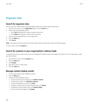 Page 210Organizer data
Search for organizer data You can search for organizer data on your BlackBerry® device that contains specific information.
1. On the Home screen or in the  Applications folder, click the  Search icon.
2. Perform any of the following actions: • In the  Text field, type text or a phone number to search for.
• In the  Name field, specify a contact name to search for.
3. Select the check box beside one or more applications.
4. Press the  Menu key.
5. Click  Search.
Note:   If you type more...