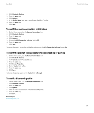 Page 2232. Click Bluetooth Options .
3. Press the  Menu key.
4. Click  Options.
5. In the  Device Name  field, type a name for your BlackBerry® device.
6. Press the  Menu key.
7. Click  Save.
Turn off Bluetooth connection notification 1. On the Home screen, click the  Manage Connections icon.
2. Click  Bluetooth Options .
3. Press the  Menu key.
4. Click  Options.
5. Change the  LED Connection Indicator  field to Off.
6. Press the  Menu key.
7. Click  Save.
To turn on Bluetooth® connection notification again,...