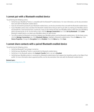 Page 225I cannot pair with a Bluetooth enabled deviceTry performing the following actions: • Verify that your BlackBerry® device is compatible with the Bluetooth® enabled device. For more information, see the documentationthat came with the Bluetooth enabled device.
• If you do not know the passkey for your Bluetooth enabled device, see the documentation that came with the Bluetooth enabled device.
• If your BlackBerry device does not detect the Bluetooth enabled device that you want to pair with, try making...