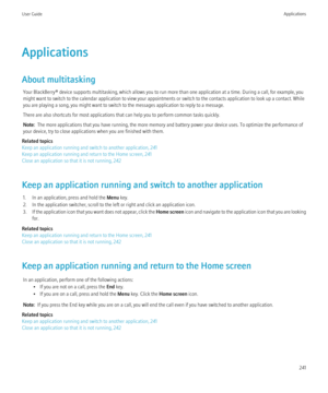 Page 243Applications
About multitasking Your BlackBerry® device supports multitasking, which allows you to run more than one application at a time. During a call, for example, you
might want to switch to the calendar application to view your appointments or switch to the contacts application to look up a contact. While
you are playing a song, you might want to switch to the messages application to reply to a message.
There are also shortcuts for most applications that can help you to perform common tasks...