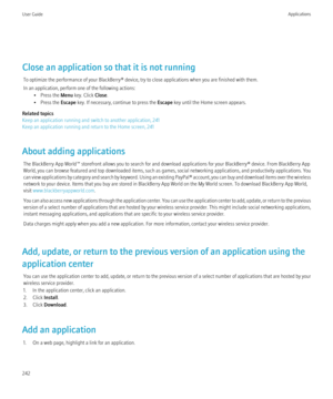 Page 244Close an application so that it is not runningTo optimize the performance of your BlackBerry® device, try to close applications when you are finished with them.
In an application, perform one of the following actions: • Press the  Menu key. Click  Close.
• Press the  Escape key. If necessary, continue to press the  Escape key until the Home screen appears.
Related topics
Keep an application running and switch to another application, 241
Keep an application running and return to the Home screen, 241
About...