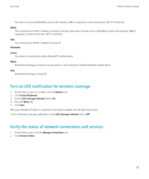 Page 253Your device is accessing BlackBerry services (for example, UMA, if supported, or email service) over a Wi-Fi® connection.
White: Your connection to the Wi-Fi network is turned on, but your device does not have access to BlackBerry services (for example, UMA, if
supported, or email service) over a Wi-Fi connection.
Red: Your connection to the Wi-Fi network is turned off.
Bluetooth
Green: Your device is connected to another Bluetooth® enabled device.
White: Bluetooth technology is turned on, but your...