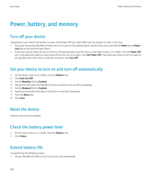 Page 266Power, battery, and memory
Turn off your device Depending on your theme, the location or name of the Power Off icon might differ from the location or name in this task.
• If you have not set your  BlackBerry® device to turn on and turn off automatically at specific times, press and hold the  Power key or  Power/
Lock  key on the top left of your device.
• If you have set your device to turn on and turn off automatically at specific times, on the Home screen or in a folder, click the  Power Off
icon. If...