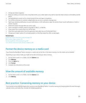 Page 267• Charge your device regularly.
• Keep your battery connections clean. Every few months, use a cotton swab or dry cloth to clean the metal contacts on the battery and the
device.
• Set backlighting to remain on for a shorter period of time and lower its brightness.
• Turn off the connection to a wireless network when you are not in a wireless coverage area.
• Switch your vibrating notifications to sound notifications or LED notifications, lower the volume of your sound notifications, or select a shorter...