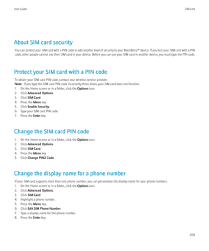 Page 271About SIM card securityYou can protect your SIM card with a PIN code to add another level of security to your  BlackBerry® device. If you lock your SIM card with a PIN
code, other people cannot use their SIM card in your device. Before you can use your SIM card in another device, you must type the PIN code.
Protect your SIM card with a PIN code To obtain your SIM card PIN code, contact your wireless service provider.
Note:   If you type the SIM card PIN code incorrectly three times, your SIM card does...