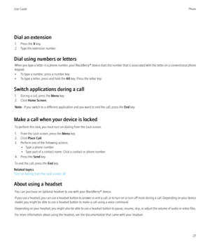 Page 29Dial an extension1. Press the  X key.
2. Type the extension number.
Dial using numbers or letters When you type a letter in a phone number, your  BlackBerry® device dials the number that is associated with the letter on a conventional phone
keypad.
• To type a number, press a number key.
• To type a letter, press and hold the  Alt key. Press the letter key.
Switch applications during a call 1. During a call, press the  Menu key.
2. Click  Home Screen .
Note:   If you switch to a different application and...