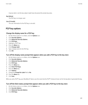 Page 293A person who is not the key subject might have discovered the private key value.
Key Retired: The PGP key is no longer used.
User ID Invalid: The user information for the PGP key is not valid.
PGP key options Change the display name for a PGP key
1. On the Home screen or in a folder, click the  Options icon.
2. Click  Security Options .
3. Click  Advanced Security Options .
4. Click  PGP keys .
5. Highlight a PGP® key.
6. Press the  Menu key.
7. Click  Change Label .
8. Type a display name for the PGP...