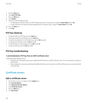 Page 2945. Press the Menu key.
6. Click  Fetch PGP Keys .
7. Press the  Menu key.
8. Click  Options.
9. Perform one of the following actions: • To download the revocation status of a PGP® key when you add it to the key store, change the  Fetch Status field to Yes.
• To add a PGP key to the key store without downloading the revocation status, change the  Fetch Status field to No.
10. Press the  Menu key.
11. Click  Save.
PGP key shortcuts • To view the label of a PGP® key, press the  Space key.
• To view the...