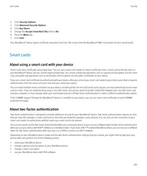 Page 2992. Click Security Options .
3. Click  Advanced Security Options .
4. Click  Key Stores .
5. Change the  Accept Unverified CRLs  field to No.
6. Press the  Menu key.
7. Click  Save.
Your BlackBerry® device rejects certificate revocation lists from CRL servers that the BlackBerry® MDS Connection Service cannot verify.
Smart cards
About using a smart card with your device Smart cards store certificates and private keys. You can use a smart card reader to import certificates from a smart card to the key...