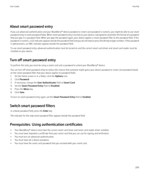 Page 301About smart password entryIf you use advanced authentication and your  BlackBerry® device password or smart card password is numeric, you might be able to use smart
password entry in some password fields. When smart password entry is turned on, your device is designed to remember the format of a password
that you type in a password field. When you type the password again, your device applies a smart password filter to the password field. If the
password is numeric, a 123 indicator appears beside the...