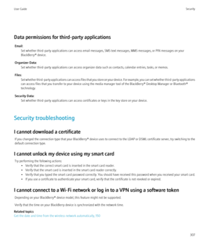 Page 309Data permissions for third-party applicationsEmail: Set whether third-party applications can access email messages, SMS text messages, MMS messages, or PIN messages on your
BlackBerry® device.
Organizer Data: Set whether third-party applications can access organizer data such as contacts, calendar entries, tasks, or memos.
Files: Set whether third-party applications can access files that you store on your device. For example, you can set whether third-party applications
can access files that you transfer...