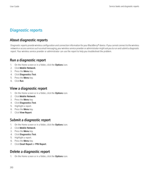 Page 312Diagnostic reports
About diagnostic reports Diagnostic reports provide wireless configuration and connection information for your  BlackBerry® device. If you cannot connect to the wireless
network or access services such as email messaging, your wireless service provider or administrator might ask you to run and submit a diagnostic
report. Your wireless service provider or administrator can use the report to help you troubleshoot the problem.
Run a diagnostic report 1. On the Home screen or in a folder,...