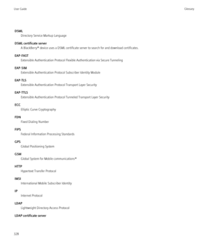 Page 330DSMLDirectory Service Markup Language
DSML certificate server A BlackBerry® device uses a DSML certificate server to search for and download certificates.
EAP-FAST Extensible Authentication Protocol Flexible Authentication via Secure Tunneling
EAP-SIM Extensible Authentication Protocol Subscriber Identity Module
EAP-TLS Extensible Authentication Protocol Transport Layer Security
EAP-TTLS Extensible Authentication Protocol Tunneled Transport Layer Security
ECC Elliptic Curve Cryptography
FDN Fixed Dialing...