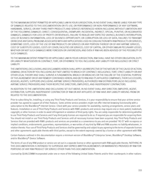 Page 335TO THE MAXIMUM EXTENT PERMITTED BY APPLICABLE LAW IN YOUR JURISDICTION, IN NO EVENT SHALL RIM BE LIABLE FOR ANY TYPE
OF DAMAGES RELATED TO THIS DOCUMENTATION OR ITS USE, OR PERFORMANCE OR NON-PERFORMANCE OF ANY SOFTWARE,
HARDWARE, SERVICE, OR ANY THIRD PARTY PRODUCTS AND SERVICES REFERENCED HEREIN INCLUDING WITHOUT LIMITATION ANY
OF THE FOLLOWING DAMAGES: DIRECT, CONSEQUENTIAL, EXEMPLARY, INCIDENTAL, INDIRECT, SPECIAL, PUNITIVE, OR AGGRAVATED
DAMAGES, DAMAGES FOR LOSS OF PROFITS OR REVENUES, FAILURE TO...