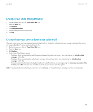 Page 51Change your voice mail password1. On the Home screen, click the  Visual Voice Mail icon.
2. Press the  Menu key.
3. Click  Options.
4. Click  Change Password .
5. Complete the instructions on the screen.
6. Click  OK.
Change how your device downloads voice mail When you receive a new voice mail, it appears automatically in both the visual voice mail application and messages application, but you can
set how your BlackBerry® device downloads the audio file.
1. On the Home screen, click the  Visual Voice...