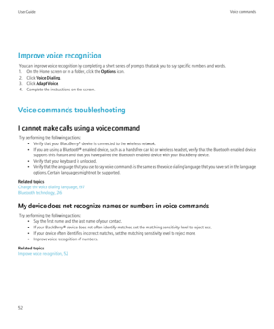 Page 54Improve voice recognitionYou can improve voice recognition by completing a short series of prompts that ask you to say specific numbers and words.
1. On the Home screen or in a folder, click the  Options icon.
2. Click  Voice Dialing .
3. Click  Adapt Voice .
4. Complete the instructions on the screen.
Voice commands troubleshooting
I cannot make calls using a voice command Try performing the following actions: • Verify that your BlackBerry® device is connected to the wireless network.
• If you are using...