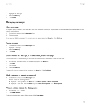 Page 592. Highlight the message.
3. Press the  Menu key.
4. Click  Delete.
Managing messages Open a message
If your BlackBerry® device is associated with more than one email address, you might be able to open messages from the message list for a
specific email address.
1. On the Home screen, click the  Messages icon.
2. Click a message.
If you open an MMS message and the content does not appear, press the  Menu key. Click  Retrieve.
Save a message
1. On the Home screen, click the  Messages icon.
2. Highlight a...