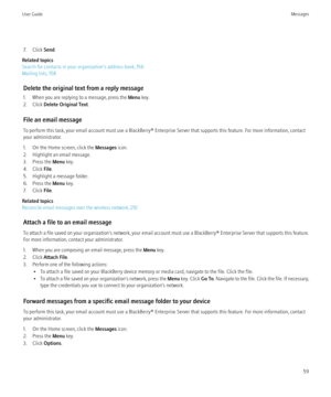Page 617. Click Send.
Related topics
Search for contacts in your organization's address book, 156
Mailing lists, 158
Delete the original text from a reply message
1. When you are replying to a message, press the  Menu key.
2. Click  Delete Original Text .
File an email message
To perform this task, your email account must use a BlackBerry® Enterprise Server that supports this feature. For more information, contact
your administrator.
1. On the Home screen, click the  Messages icon.
2. Highlight an email...