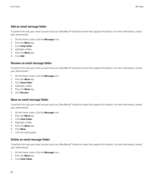 Page 66Add an email message folder
To perform this task, your email account must use a BlackBerry® Enterprise Server that supports this feature. For more information, contact
your administrator.
1. On the Home screen, click the  Messages icon.
2. Press the  Menu key.
3. Click  View Folder .
4. Highlight a folder.
5. Press the  Menu key.
6. Click  Add.
Rename an email message folder
To perform this task, your email account must use a BlackBerry® Enterprise Server that supports this feature. For more information,...
