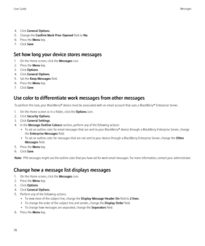 Page 804. Click General Options .
5. Change the  Confirm Mark Prior Opened  field to No.
6. Press the  Menu key.
7. Click  Save.
Set how long your device stores messages 1. On the Home screen, click the  Messages icon.
2. Press the  Menu key.
3. Click  Options.
4. Click  General Options .
5. Set the  Keep Messages  field.
6. Press the  Menu key.
7. Click  Save.
Use color to differentiate work messages from other messages To perform this task, your BlackBerry® device must be associated with an email account that...