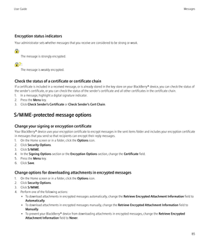 Page 87Encryption status indicators
Your administrator sets whether messages that you receive are considered to be strong or weak.
: The message is strongly encrypted.
:
The message is weakly encrypted.
Check the status of a certificate or certificate chain
If a certificate is included in a received message, or is already stored in the key store on your BlackBerry® device, you can check the status of
the sender's certificate, or you can check the status of the sender's certificate and all other...