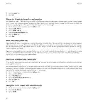 Page 885. Press the Menu key.
6. Click  OK.
Change the default signing and encryption option
Your BlackBerry®  device is designed to use the default signing and encryption option when you send a message to a contact that you have not
sent a message to or received a message from previously. If you have sent a message to or received message from the contact previously, your
device tries to use the signing and encryption option that was used for the last message.
1. On the Home screen or in a folder, click the...