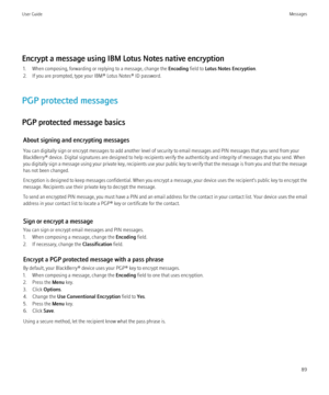 Page 91Encrypt a message using IBM Lotus Notes native encryption1. When composing, forwarding or replying to a message, change the  Encoding field to Lotus Notes Encryption .
2. If you are prompted, type your IBM® Lotus Notes® ID password.
PGP protected messages
PGP protected message basics About signing and encrypting messages
You can digitally sign or encrypt messages to add another level of security to email messages and PIN messages that you send from your
BlackBerry® device. Digital signatures are designed...