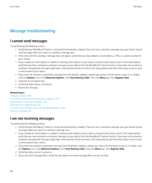 Page 98Message troubleshooting
I cannot send messages Try performing the following actions: •Verify that your BlackBerry® device is connected to the wireless network. If you are not in a wireless coverage area, your device should
send messages when you return to a wireless coverage area.
• If the menu item for sending a message does not appear, verify that you have added an email address, a PIN, or a phone number for your contact.
• If you created an email address or added an existing email address to your...